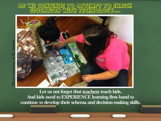 Photo courtesy of M. Adams
Let us not forget that teachers teach kids.
And kids need to EXPERIENCE learning first-hand to
continue to develop their schema and decision-making skills.

 