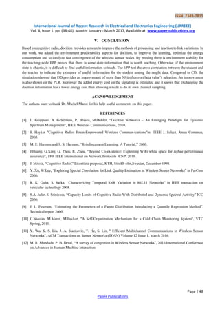 ISSN 2349-7815
International Journal of Recent Research in Electrical and Electronics Engineering (IJRREEE)
Vol. 4, Issue 1, pp: (38-48), Month: January - March 2017, Available at: www.paperpublications.org
Page | 48
Paper Publications
V. CONCLUSION
Based on cognitive radio, docition provides a mean to improve the methods of processing and reaction to link variations. In
our work, we added the environment predictability aspects for docition, to improve the learning, optimize the energy
consumption and to catalyze fast convergence of the wireless sensor nodes. By proving there is environment stability for
the teaching node EPP proves that there is some state information that is worth teaching. Otherwise, if the environment
state is chaotic, it is difficult to find useful information to teach. The EPP test the cross correlation between the student and
the teacher to indicate the existence of useful information for the student among the taught data. Compared to CD, the
simulation showed that DD provides an improvement of more than 50% of correct beta value’s selection. An improvement
is also shown on the PLR. Moreover the added energy cost on the signaling is estimated and it shows that exchanging the
docition information has a lower energy cost than allowing a node to do its own channel sampling.
ACKNOWLEDGEMENT
The authors want to thank Dr. Michel Marot for his help useful comments on this paper.
REFERENCES
[1] L. Giupponi, A. G-Serrano, P. Blasco, M.Dohler, “Docitive Networks – An Emerging Paradigm for Dynamic
Spectrum Management”, IEEE Wireless Communications, 2010.
[2] S. Haykin "Cognitive Radio: Brain-Empowered Wireless Commun-ications"in IEEE J. Select. Areas Commun,
2005.
[3] M. E. Harmon and S. S. Harmon, “Reinforcement Learning: A Tutorial,” 2000.
[4] J.Huang, G.Xing, G. Zhou, R. Zhou, “Beyond Co-existence: Exploiting WiFi white space for zigbee performance
assurance”, 18th IEEE International on Network Protocols ICNP, 2010.
[5] J. Mitola, “Cognitive Radio,” Licentiate proposal, KTH, Stockh-olm,Sweden, December 1998.
[6] Y. Xu, W.Lee, “Exploring Special Correlation for Link Quality Estimation in Wireless Sensor Networks” in PerCom
2006.
[7] R. K. Guha, S. Sarka, “Characterizing Temporal SNR Variation in 802.11 Networks” in IEEE transaction on
vehicular technology 2008.
[8] S.A. Jafar, S. Srinivasa, “Capacity Limits of Cognitive Radio With Distributed and Dynamic Spectral Activity” ICC
2006.
[9] J. L. Petersen, “Estimating the Parameters of a Pareto Distribution Introducing a Quantile Regression Method”.
Technical report 2000.
[10] C.Nicolas, M.Marot, M.Becker, "A Self-Organization Mechanism for a Cold Chain Monitoring System", VTC
Spring, 2011.
[11] Y. Wu, K. S. Liu, J. A. Stankovic, T. He, S. Lin, " Efficient Multichannel Communications in Wireless Sensor
Networks", ACM Transactions on Sensor Networks (TOSN) Volume 12 Issue 1, March 2016.
[12] M. R. Mundada, P. B. Desai, “A survey of congestion in Wireless Sensor Networks”, 2016 International Conference
on Advances in Human Machine Interaction
 