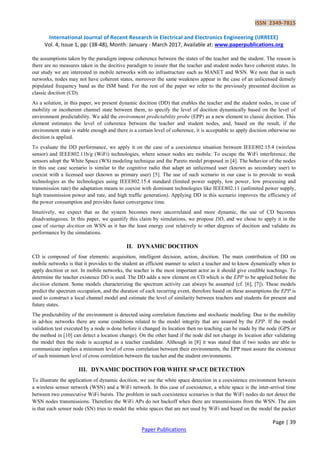 ISSN 2349-7815
International Journal of Recent Research in Electrical and Electronics Engineering (IJRREEE)
Vol. 4, Issue 1, pp: (38-48), Month: January - March 2017, Available at: www.paperpublications.org
Page | 39
Paper Publications
the assumptions taken by the paradigm impose coherence between the states of the teacher and the student. The reason is
there are no measures taken in the docitive paradigm to insure that the teacher and student nodes have coherent states. In
our study we are interested in mobile networks with no infrastructure such as MANET and WSN. We note that in such
networks, nodes may not have coherent states, moreover the same weakness appear in the case of an unlicensed densely
populated frequency band as the ISM band. For the rest of the paper we refer to the previously presented docition as
classic docition (CD).
As a solution, in this paper, we present dynamic docition (DD) that enables the teacher and the student nodes, in case of
mobility or incoherent channel state between them, to specify the level of docition dynamically based on the level of
environment predictability. We add the environment predictability probe (EPP) as a new element to classic docition. This
element estimates the level of coherence between the teacher and student nodes, and, based on the result, if the
environment state is stable enough and there is a certain level of coherence, it is acceptable to apply docition otherwise no
docition is applied.
To evaluate the DD performance, we apply it on the case of a coexistence situation between IEEE802.15.4 (wireless
sensor) and IEEE802.11b/g (WiFi) technologies, where sensor nodes are mobile. To escape the WiFi interference, the
sensors adopt the White Space (WS) modeling technique and the Pareto model proposed in [4]. The behavior of the nodes
in this use case scenario is similar to the cognitive radio that adapt an unlicensed user (known as secondary user) to
coexist with a licensed user (known as primary user) [5]. The use of such scenario in our case is to provide to weak
technologies as the technologies using IEEE802.15.4 standard (limited power supply, low power, low processing and
transmission rate) the adaptation means to coexist with dominant technologies like IEEE802.11 (unlimited power supply,
high transmission power and rate, and high traffic generation). Applying DD in this scenario improves the efficiency of
the power consumption and provides faster convergence time.
Intuitively, we expect that as the system becomes more uncorrelated and more dynamic, the use of CD becomes
disadvantageous. In this paper, we quantify this claim by simulations, we propose DD, and we chose to apply it in the
case of startup docition on WSN as it has the least energy cost relatively to other degrees of docition and validate its
performance by the simulations.
II. DYNAMIC DOCITION
CD is composed of four elements: acquisition, intelligent decision, action, docition. The main contribution of DD on
mobile networks is that it provides to the student an efficient manner to select a teacher and to know dynamically when to
apply docition or not. In mobile networks, the teacher is the most important actor as it should give credible teachings. To
determine the teacher existence DD is used. The DD adds a new element on CD which is the EPP to be applied before the
docition element. Some models characterizing the spectrum activity can always be assumed (cf. [6], [7]). These models
predict the spectrum occupation, and the duration of each recurring event, therefore based on these assumptions the EPP is
used to construct a local channel model and estimate the level of similarity between teachers and students for present and
future states.
The predictability of the environment is detected using correlation functions and stochastic modeling. Due to the mobility
in ad-hoc networks there are some conditions related to the model integrity that are assured by the EPP. If the model
validation test executed by a node is done before it changed its location then no teaching can be made by the node (GPS or
the method in [10] can detect a location change). On the other hand if the node did not change its location after validating
the model then the node is accepted as a teacher candidate. Although in [8] it was stated that if two nodes are able to
communicate implies a minimum level of cross correlation between their environments, the EPP must assure the existence
of such minimum level of cross correlation between the teacher and the student environments.
III. DYNAMIC DOCITION FOR WHITE SPACE DETECTION
To illustrate the application of dynamic docition, we use the white space detection in a coexistence environment between
a wireless sensor network (WSN) and a WiFi network. In this case of coexistence, a white space is the inter-arrival time
between two consecutive WiFi bursts. The problem in such coexistence scenarios is that the WiFi nodes do not detect the
WSN nodes transmissions. Therefore the WiFi APs do not backoff when there are transmissions from the WSN. The aim
is that each sensor node (SN) tries to model the white spaces that are not used by WiFi and based on the model the packet
 