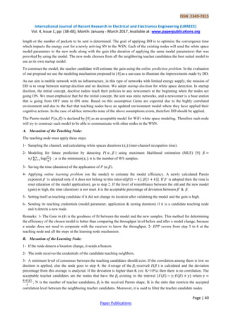ISSN 2349-7815
International Journal of Recent Research in Electrical and Electronics Engineering (IJRREEE)
Vol. 4, Issue 1, pp: (38-48), Month: January - March 2017, Available at: www.paperpublications.org
Page | 40
Paper Publications
length or the number of packets to be sent is determined. The goal of applying DD is to optimize the convergence time
which impacts the energy cost for a newly arriving SN to the WSN. Each of the existing nodes will send the white space
model parameters to the new node along with the gain (the duration of applying the same model parameters) that was
provoked by using the model. The new node chooses from all the neighboring teacher candidates the best suited model to
use as its own startup model.
To construct the model, the teacher candidate will estimate the gain using the online prediction problem. In the evaluation
of our proposal we use the modeling mechanism proposed in [4] as a use-case to illustrate the improvements made by DD.
As our aim is mobile network with no infrastructure, in this type of networks with limited energy supply, the mission of
DD is to swap between startup docition and no docition. We adopt startup docition for white space detection. In startup
docition, the initial concept, docitive radios teach their policies to any newcomers at the beginning when the nodes are
going ON. We must emphasize that for the initial concept, the aim was static networks, and a newcomer is a base station
that is going from OFF state to ON state. Based on this assumption Gains are expected due to the highly correlated
environment and due to the fact that teaching nodes have an updated environment model where they have applied their
cognitive actions. In the case of ad-hoc networks none of the above assumptions exists, therefore DD should be applied.
The Pareto model is declared by [4] as an acceptable model for WiFi white space modeling. Therefore each node
will try to construct such model to be able to communicate with other nodes in the WSN.
A. Mecanism of the Teaching Node:
The teaching node must apply these steps:
1- Sampling the channel, and calculating white spaces durations ( ) (inter-channel occupation time).
2- Modeling for future prediction by detecting P( , ) using maximum likelihood estimation (MLE) [9]:
∑ ; is the minimum[ ]; is the number of WS samples.
3- Saving the time (duration) of the application of P ( , ).
4- Applying online learning problem (on the model) to estimate the model efficiency. A newly calculated Pareto
exponent β’ is adopted only if it does not belong to this interval . If β’ is adopted then the time is
reset (duration of the model application), go to step 2. If the level of resemblance between the old and the new model
(gain) is high, the time (duration) is not reset. k is the acceptable percentage of deviation between .
5- Setting itself as teaching candidate if it did not change its location after validating the model and the gain is high.
6- Sending its teaching credentials (model parameter, application & testing duration) if it is a candidate teaching node
and it detects a new node.
Remarks: 1- The Gain in (4) is the goodness of fit between the model and the new samples. This method for determining
the efficiency of the chosen model is better than comparing the throughput level before and after a model change, because
a sender does not need to cooperate with the receiver to know the throughput. 2- EPP covers from step 3 to 6 at the
teaching node and all the steps at the learning node mechanism.
B. Mecanism of the Learning Node:
1- If the node detects a location change, it sends a beacon.
2- The node receives the credentials of the candidate teaching neighbors.
3- A minimum level of consensus between the teaching candidates should exist. If the correlation among them is low no
docition is applied, else the node goes to step 4; the Average of the received E( ) is calculated and the deviation
percentage from this average is analyzed. If the deviation is higher than K (ex: K=10%) then there is no correlation. The
acceptable teacher candidates are the nodes that have the existing in the interval [ ] where
; N is the number of teacher candidates, is the received Pareto shape, K is the ratio that restricts the accepted
correlation level between the neighboring teacher candidates. Moreover, it is used to filter the teacher candidate nodes.
 