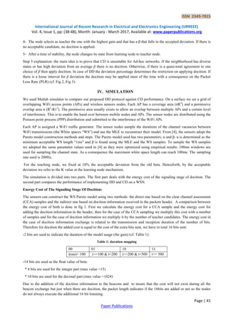 ISSN 2349-7815
International Journal of Recent Research in Electrical and Electronics Engineering (IJRREEE)
Vol. 4, Issue 1, pp: (38-48), Month: January - March 2017, Available at: www.paperpublications.org
Page | 41
Paper Publications
4- The node selects as teacher the one with the highest gain and that has a β that falls in the accepted deviation. If there is
no acceptable candidate, no docition is applied.
5- After a time of stability, the node changes its state from learning node to teacher node.
Step 3 explanation: the main idea is to prove that CD is unsuitable for Ad-hoc networks. If the neighborhood has diverse
states or has high deviation from an average β there is no docition. Otherwise, if there is a quasi-total agreement to one
choice of β then apply docition. In case of DD the deviation percentage determines the restriction on applying docition. If
there is a loose interval for β deviation the docition may be applied most of the time with a consequence on the Packet
Loss Rate (PLR) (cf. Fig 2, Fig 3).
IV. SIMULATION
We used Matlab simulator to compare our proposed DD protocol against CD performance. On a surface we set a grid of
overlapping WiFi access points (APs) and wireless sensors nodes. Each AP has a coverage area (πR2
) and a permissive
overlap area π (R2
-R12
). The permissive area usually exists to allow an overlap between multiple APs and a certain level
of interference. This is to enable the hand over between mobile nodes and APs. The sensor nodes are distributed using the
Poisson point process (PPP) distribution and submitted to the interference of the WiFi APs.
Each AP is assigned a WiFi traffic generator. The sensor nodes sample the durations of the channel vacancies between
WiFi transmissions (the White spaces “WS”) and use the MLE to reconstruct their model. From [4], the sensors adopt the
Pareto model construction methods and steps. The Pareto model used has two parameters; α and β. α is determined as the
minimum acceptable WS length “1ms” and β is found using the MLE and the WS samples. To sample the WS samples
we adopted the same parameter values used in [4] as they were optimized using empirical results: 100ms windows are
used for sampling the channel state. As a consequence the maximum white space length can reach 100ms. The sampling
rate used is 200Hz.
For the teaching node, we fixed at 10% the acceptable deviation from the old beta. Henceforth, by the acceptable
deviation we refer to the K value at the learning node mechanism.
The simulation is divided into two parts. The first part deals with the energy cost of the signaling stage of docition. The
second part compares the performance of implementing DD and CD on a WSN.
Energy Cost of The Signaling Stage Of Docition:
The sensors can construct the WS Pareto model using two methods: the direct one based on the clear channel assessment
(CCA) samples and the indirect one based on docition information received in the packets header. A comparison between
the energy cost of both is done in fig 1. First we calculate the energy cost for a CCA sample and the energy cost for
adding the docition information in the header, then for the case of the CCA sampling we multiply this cost with a number
of samples and for the case of docition information we multiply it by the number of teacher candidates. The energy cost in
the case of docition information exchange is related to the transmission and reception duration of the number of bits.
Therefore for docition the added cost is equal to the cost of the extra bits sent, we have in total 16 bits sent:
-2 bits are used to indicate the duration of the model usage (the gain) (cf. Table 1):
Table 1: duration mapping
00 01 10 11
t(ms)< 100 t>=100 & t<200 t>=200 & t<500 t>= 500
-14 bits are used as the float value of beta:
* 4 bits are used for the integer part (max value =15)
* 10 bits are used for the decimal part (max value =1024)
Due to the addition of the docition information to the beacons and to insure that the cost will not exist during all the
beacon exchange but just when there are docition, the packet length indicates if the 16bits are added or not so the nodes
do not always execute the additional 16 bit listening.
 