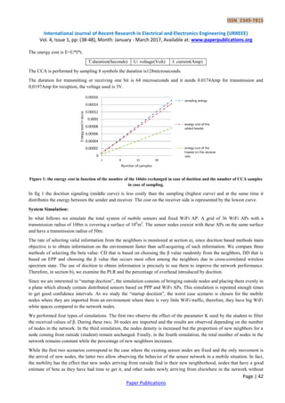 ISSN 2349-7815
International Journal of Recent Research in Electrical and Electronics Engineering (IJRREEE)
Vol. 4, Issue 1, pp: (38-48), Month: January - March 2017, Available at: www.paperpublications.org
Page | 42
Paper Publications
The energy cost is E=U*I*t.
T:duration(Seconds) U: voltage(Volt) I: current(Amp)
The CCA is performed by sampling 8 symbols the duration is128microseconds.
The duration for transmitting or receiving one bit is 64 microseconds and it needs 0.0174Amp for transmission and
0,0197Amp for reception, the voltage used is 3V.
Figure 1: the energy cost in function of the number of the 16bits exchanged in case of docition and the number of CCA samples
in case of sampling.
In fig 1 the docition signaling (middle curve) is less costly than the sampling (highest curve) and at the same time it
distributes the energy between the sender and receiver. The cost on the receiver side is represented by the lowest curve.
System Simulation:
In what follows we simulate the total system of mobile sensors and fixed WiFi AP. A grid of 36 WiFi APs with a
transmission radius of 100m is covering a surface of 106
m2
. The sensor nodes coexist with these APs on the same surface
and have a transmission radius of 50m.
The rate of selecting valid information from the neighbors is monitored at section a), since docition based methods main
objective is to obtain information on the environment faster than self-acquiring of such information. We compare three
methods of selecting the beta value: CD that is based on choosing the β value randomly from the neighbors, DD that is
based on EPP and choosing the β value that occurs most often among the neighbors due to cross-correlated wireless
spectrum state. The use of docition to obtain information is precisely to use them to improve the network performance.
Therefore, in section b), we examine the PLR and the percentage of overhead introduced by docition.
Since we are interested in “startup docition”, the simulation consists of bringing outside nodes and placing them evenly in
a plane which already contain distributed sensors based on PPP and WiFi APs. This simulation is repeated enough times
to get good confidence intervals. As we study the “startup docition”, the worst case scenario is chosen for the mobile
nodes where they are imported from an environment where there is very little WiFi traffic, therefore, they have big WiFi
white spaces compared to the network nodes.
We performed four types of simulations. The first two observe the effect of the parameter K used by the student to filter
the received values of β. During these two, 30 nodes are imported and the results are observed depending on the number
of nodes in the network. In the third simulation, the nodes density is increased but the proportion of new neighbors for a
node coming from outside (student) remain unchanged. Finally, in the fourth simulation, the total number of nodes in the
network remains constant while the percentage of new neighbors increases.
While the first two scenarios correspond to the case where the existing sensor nodes are fixed and the only movement is
the arrival of new nodes, the latter two allow observing the behavior of the sensor network in a mobile situation. In fact,
the mobility has the effect that new nodes arriving from outside find in their new neighborhood, nodes that have a good
estimate of beta as they have had time to get it, and other nodes newly arriving from elsewhere in the network without
 