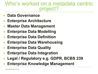Who’s worked on a metadata centric
project?
Data Governance
Enterprise Architecture
Master Data Management
Enterprise Data Modelling
Enterprise Data Definition
Enterprise Data Warehousing
Enterprise Data Quality
Enterprise Data Integration
Legal / Regulatory e.g. GDPR, BCBS 239
Enterprise Knowledge Management
 