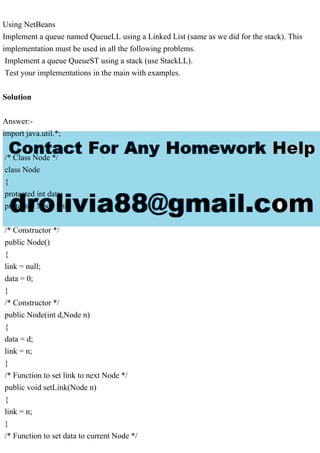 Using NetBeans
Implement a queue named QueueLL using a Linked List (same as we did for the stack). This
implementation must be used in all the following problems.
Implement a queue QueueST using a stack (use StackLL).
Test your implementations in the main with examples.
Solution
Answer:-
import java.util.*;
/* Class Node */
class Node
{
protected int data;
protected Node link;
/* Constructor */
public Node()
{
link = null;
data = 0;
}
/* Constructor */
public Node(int d,Node n)
{
data = d;
link = n;
}
/* Function to set link to next Node */
public void setLink(Node n)
{
link = n;
}
/* Function to set data to current Node */
 