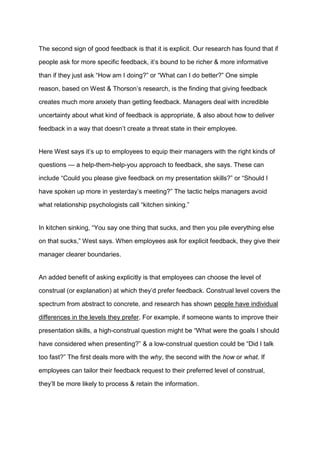 The second sign of good feedback is that it is explicit. Our research has found that if
people ask for more specific feedback, it’s bound to be richer & more informative
than if they just ask “How am I doing?” or “What can I do better?” One simple
reason, based on West & Thorson’s research, is the finding that giving feedback
creates much more anxiety than getting feedback. Managers deal with incredible
uncertainty about what kind of feedback is appropriate, & also about how to deliver
feedback in a way that doesn’t create a threat state in their employee.
Here West says it’s up to employees to equip their managers with the right kinds of
questions — a help-them-help-you approach to feedback, she says. These can
include “Could you please give feedback on my presentation skills?” or “Should I
have spoken up more in yesterday’s meeting?” The tactic helps managers avoid
what relationship psychologists call “kitchen sinking.”
In kitchen sinking, “You say one thing that sucks, and then you pile everything else
on that sucks,” West says. When employees ask for explicit feedback, they give their
manager clearer boundaries.
An added benefit of asking explicitly is that employees can choose the level of
construal (or explanation) at which they’d prefer feedback. Construal level covers the
spectrum from abstract to concrete, and research has shown people have individual
differences in the levels they prefer. For example, if someone wants to improve their
presentation skills, a high-construal question might be “What were the goals I should
have considered when presenting?” & a low-construal question could be “Did I talk
too fast?” The first deals more with the why, the second with the how or what. If
employees can tailor their feedback request to their preferred level of construal,
they’ll be more likely to process & retain the information.
 
