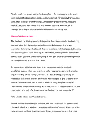 Finally, employees should ask for feedback often — for two reasons. In the short
term, frequent feedback allows people to course-correct more quickly than sporadic
talks. They can avoid errant thinking & unnecessary problem solving. Frequent
feedback requests also shorten the time between events & feedback, so a
manager’s memory of recent events is fresher & less tainted by bias.
Making Feedback a Habit
The feedback habit is important for both parties. If employees ask for feedback only
every so often, they risk wasting valuable energy & discussion time to gain
information that merely collects dust. The conversations might feel good, but learning
won’t be taking place. With more regular interactions, askers get more comfortable
asking, givers get more comfortable giving, & both gain experience in seeing how to
fill the opposite role when the time comes.
Of course, there will always be times when managers must give feedback
unsolicited, such as when team members make inappropriate comments or act on
impulse, hurting others’ feelings, or worse. The beauty of regularly asking for
feedback is that people become emotionally well-equipped to give & receive their
feedback in these cases, too. In West & Thorson’s study, only one participant
demonstrated this give-&-take ability. When she needed to critique the other person,
unprompted, she said, “Can I give you some feedback on your eye contact?”
“She turned it into an ask,” West observes.
In work cultures where asking is the norm, she says, givers can ask permission to
give explicit feedback; receivers can understand the giver’s intent; & both can enjoy
more accurate feedback, fewer perceived threats, & stronger learning. It all goes
 