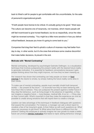 back to West’s call for people to get comfortable with the uncomfortable, for the sake
of personal & organizational growth.
“If both people have license to be critical, it’s actually going to be good,” West says.
The culture can become one of reciprocity, not niceness, which means people will
still feel incentivized to give honest feedback, but do so respectfully, since the roles
might be reversed someday. “You might be a little more sensitive in how you deliver
critical feedback, because you know it’s going to come back to you.”
Companies that drag their feet & uphold a culture of niceness may feel better from
day to day, in other words, but it’s the ones that embrace some creative discomfort
that make better decisions, & prevail in the end.
Motivate with “Mental Contrasting”
Mental contrasting, developed by psychologist Gabriele Oettingen, is a visualization
technique that involves juxtaposing the present reality with the desired future reality
to generate motivation. It is essential for feedback conversations because it gets
people thinking about how they might improve, not how they’ve been messing up.
Her research has shown that contrasting can help people cut down on food
cravings & the desire to smoke, by simply making the future reality come alive in
their minds.
To make use of mental contrasting, people must mentally inhabit both temporal
worlds — the present & the future — & reconcile how they’ve been behaving with
how they’d like to behave. They can juxtapose the present against a better future if
they stop the behaviour, such as living longer in the absence of cigarettes, or they
can imagine a negative future — lung disease, medical bills, & so on — if they stay
on their current path. What’s important is that they make the experience as vivid as
possible to create strong emotions that will inspire them to create a change.
Leaders can take advantage of the technique in feedback dialogues with questions
that expand the conversation. For instance, a manager can ask a direct report to
vocalize a few of her long-term goals, & then follow up with such questions as: What
steps are necessary to get there? & What about that future is different from the
present? Getting the employee to actively imagine her own growth & create a better
future can produce intrinsic motivation that leads to rapid, lasting behaviour change.
 