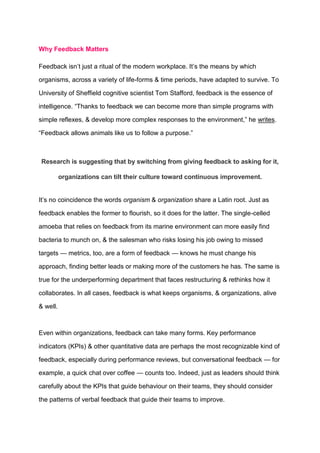Why Feedback Matters
Feedback isn’t just a ritual of the modern workplace. It’s the means by which
organisms, across a variety of life-forms & time periods, have adapted to survive. To
University of Sheffield cognitive scientist Tom Stafford, feedback is the essence of
intelligence. “Thanks to feedback we can become more than simple programs with
simple reflexes, & develop more complex responses to the environment,” he writes.
“Feedback allows animals like us to follow a purpose.”
Research is suggesting that by switching from giving feedback to asking for it,
organizations can tilt their culture toward continuous improvement.
It’s no coincidence the words organism & organization share a Latin root. Just as
feedback enables the former to flourish, so it does for the latter. The single-celled
amoeba that relies on feedback from its marine environment can more easily find
bacteria to munch on, & the salesman who risks losing his job owing to missed
targets — metrics, too, are a form of feedback — knows he must change his
approach, finding better leads or making more of the customers he has. The same is
true for the underperforming department that faces restructuring & rethinks how it
collaborates. In all cases, feedback is what keeps organisms, & organizations, alive
& well.
Even within organizations, feedback can take many forms. Key performance
indicators (KPIs) & other quantitative data are perhaps the most recognizable kind of
feedback, especially during performance reviews, but conversational feedback — for
example, a quick chat over coffee — counts too. Indeed, just as leaders should think
carefully about the KPIs that guide behaviour on their teams, they should consider
the patterns of verbal feedback that guide their teams to improve.
 