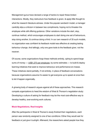 Management gurus have devised a range of tactics to repair these broken
interactions. Mostly, they restructure how feedback is given, & apply little thought to
what the research literature advises. Under the popular sandwich model, a manager
carefully slips a criticism in between two compliments, hoping not to threaten the
employee while still offering guidance. Other variations include the start, stop,
continue method, which encourages employees to start doing one set of behaviours,
stop doing another, & continue doing a third. In our own research of 35 such models,
no organization was confident its feedback model was effective at creating lasting
behaviour change. And tellingly, only one gave tools to the feedback giver, not the
receiver.
Of course, some organizations forgo these methods entirely, opting to spend large
sums of money — US$1,273 per employee, by some estimates — to build & deploy
learning initiatives that seek to improve behaviour and performance en-masse.
These initiatives stand partially, if not entirely, in place of feedback conversations
because organizations assume it’s easier to get everyone up to speed at once than
to let it happen organically.
A growing body of research argues against all of these approaches. This research
compels organizations to heed the wisdom of West & Thorson’s negotiation study:
Developing a culture of asking for feedback may be the most cost-effective way to
develop healthy, ever-evolving work cultures.
Mock Negotiations, Real Insights
After the participants in West & Thorson’s study finished their negotiations, each
person was randomly assigned to one of two conditions: Either they would ask for
feedback or just give it outright. Afterward, the researchers asked people how they
 