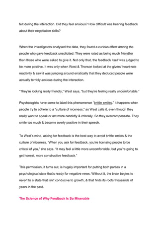 felt during the interaction. Did they feel anxious? How difficult was hearing feedback
about their negotiation skills?
When the investigators analysed the data, they found a curious effect among the
people who gave feedback unsolicited: They were rated as being much friendlier
than those who were asked to give it. Not only that, the feedback itself was judged to
be more positive. It was only when West & Thorson looked at the givers’ heart-rate
reactivity & saw it was jumping around erratically that they deduced people were
actually terribly anxious during the interaction.
“They’re looking really friendly,” West says, “but they’re feeling really uncomfortable.”
Psychologists have come to label this phenomenon “brittle smiles.” It happens when
people try to adhere to a “culture of niceness,” as West calls it, even though they
really want to speak or act more candidly & critically. So they overcompensate. They
smile too much & become overly positive in their speech.
To West’s mind, asking for feedback is the best way to avoid brittle smiles & the
culture of niceness. “When you ask for feedback, you’re licensing people to be
critical of you,” she says. “It may feel a little more uncomfortable, but you’re going to
get honest, more constructive feedback.”
This permission, it turns out, is hugely important for putting both parties in a
psychological state that’s ready for negative news. Without it, the brain begins to
revert to a state that isn’t conducive to growth, & that finds its roots thousands of
years in the past.
The Science of Why Feedback Is So Miserable
 