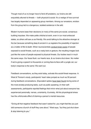Though most of us no longer have to fend off predators, our brains are still
exquisitely attuned to threats — both physical & social. It’s a vestige of how survival
has largely depended on appeasing group members. Among our ancestors, eviction
from the group led to a dangerous, isolated existence in the wild.
Modern humans base their decisions on many of the same pro-social, consensus-
building impulses. We make polite chitchat at work, even in our most antisocial
states, so others will see us as friendly. We avoid talking to the attractive stranger at
the bar because something deep & ancient in us registers the possibility of rejection
as a matter of life & death. When neuroscientists conduct brain scans of people
exposed to social threats, such as a nasty look or gesture, the resulting images look
just like the scans of people exposed to physical threats. Our bodies react in much
the same ways. Our faces flush, our hearts race, & our brains shut down. No matter
if we’re giving a speech to thousands or coming face-to-face with a jungle cat, our
body’s response is the same: We want out.
Feedback conversations, as they exist today, activate this social threat response. In
West & Thorson’s study, participants’ heart rates jumped as much as 50 percent
during feedback conversations. (Equivalent spikes have been found during some of
the most anxiety-producing tasks, such as public speaking.) In their self-
assessments, participants reported feelings that mirror what just about everyone has
experienced personally: nerves, uncertainty, & anxiety. All this physiological stress
has the unfortunate effect of draining a person’s mental resources.
“Giving all that negative feedback that wasn’t asked for, you might feel like you just
told someone a bunch of stuff they care about,” West says, “but they just shut down
& stop listening to you.”
 