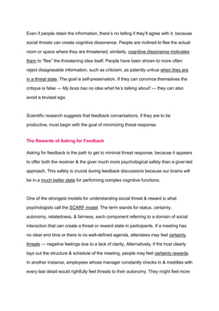 Even if people retain the information, there’s no telling if they’ll agree with it, because
social threats can create cognitive dissonance. People are inclined to flee the actual
room or space where they are threatened; similarly, cognitive dissonance motivates
them to “flee” the threatening idea itself. People have been shown to more often
reject disagreeable information, such as criticism, as patently untrue when they are
in a threat state. The goal is self-preservation. If they can convince themselves the
critique is false — My boss has no idea what he’s talking about! — they can also
avoid a bruised ego.
Scientific research suggests that feedback conversations, if they are to be
productive, must begin with the goal of minimizing threat response.
The Rewards of Asking for Feedback
Asking for feedback is the path to get to minimal threat response, because it appears
to offer both the receiver & the giver much more psychological safety than a giver-led
approach. This safety is crucial during feedback discussions because our brains will
be in a much better state for performing complex cognitive functions.
One of the strongest models for understanding social threat & reward is what
psychologists call the SCARF model. The term stands for status, certainty,
autonomy, relatedness, & fairness, each component referring to a domain of social
interaction that can create a threat or reward state in participants. If a meeting has
no clear end time or there is no well-defined agenda, attendees may feel certainty
threats — negative feelings due to a lack of clarity. Alternatively, if the host clearly
lays out the structure & schedule of the meeting, people may feel certainty rewards.
In another instance, employees whose manager constantly checks in & meddles with
every last detail would rightfully feel threats to their autonomy. They might feel more
 