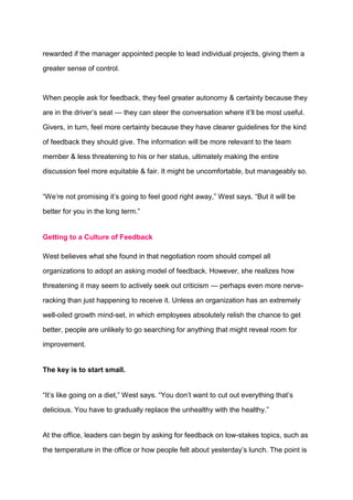rewarded if the manager appointed people to lead individual projects, giving them a
greater sense of control.
When people ask for feedback, they feel greater autonomy & certainty because they
are in the driver’s seat — they can steer the conversation where it’ll be most useful.
Givers, in turn, feel more certainty because they have clearer guidelines for the kind
of feedback they should give. The information will be more relevant to the team
member & less threatening to his or her status, ultimately making the entire
discussion feel more equitable & fair. It might be uncomfortable, but manageably so.
“We’re not promising it’s going to feel good right away,” West says. “But it will be
better for you in the long term.”
Getting to a Culture of Feedback
West believes what she found in that negotiation room should compel all
organizations to adopt an asking model of feedback. However, she realizes how
threatening it may seem to actively seek out criticism — perhaps even more nerve-
racking than just happening to receive it. Unless an organization has an extremely
well-oiled growth mind-set, in which employees absolutely relish the chance to get
better, people are unlikely to go searching for anything that might reveal room for
improvement.
The key is to start small.
“It’s like going on a diet,” West says. “You don’t want to cut out everything that’s
delicious. You have to gradually replace the unhealthy with the healthy.”
At the office, leaders can begin by asking for feedback on low-stakes topics, such as
the temperature in the office or how people felt about yesterday’s lunch. The point is
 