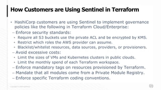 Copyright © 2020 HashiCorp
▪ HashiCorp customers are using Sentinel to implement governance
policies like the following in Terraform Cloud/Enterprise:
– Enforce security standards:
▪ Require all S3 buckets use the private ACL and be encrypted by KMS.
▪ Restrict which roles the AWS provider can assume.
▪ Blacklist/whitelist resources, data sources, providers, or provisioners.
– Avoid excessive costs:
▪ Limit the sizes of VMs and Kubernetes clusters in public clouds.
▪ Limit the monthly spend of each Terraform workspace.
– Enforce mandatory tags on resources provisioned by Terraform.
– Mandate that all modules come from a Private Module Registry.
– Enforce specific Terraform coding conventions.
How Customers are Using Sentinel in Terraform
 