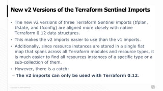 Copyright © 2020 HashiCorp
▪ The new v2 versions of three Terraform Sentinel imports (tfplan,
tfstate, and tfconfig) are aligned more closely with native
Terraform 0.12 data structures.
▪ This makes the v2 imports easier to use than the v1 imports.
▪ Additionally, since resource instances are stored in a single flat
map that spans across all Terraform modules and resource types, it
is much easier to find all resources instances of a specific type or a
sub-collection of them.
▪ However, there is a catch:
– The v2 imports can only be used with Terraform 0.12.
New v2 Versions of the Terraform Sentinel Imports
 