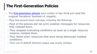 Copyright © 2020 HashiCorp
▪ The first-generation policies were written in late 2018 and used the
original Terraform Sentinel v1 imports.
▪ They had several short-comings, including the following:
– Most of the policies did not print violation messages for resources
that violated them.
– They stopped evaluating conditions as soon as a single resource
instance violated them.
– They failed when resources that were being destroyed violated
conditions.
– Their use of default Sentinel output was overly verbose.
The First-Generation Policies
 
