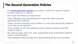 Copyright © 2020 HashiCorp
▪ The second-generation policies were written in 2019 and used the original
Terraform Sentinel v1 imports:
▪ They made the following improvements:
– They offloaded most processing from rules into some common
parameterized functions.
– Those common functions were written in a way that caused all violations
of all rules to be reported.
– They printed out the full address of each resource instance that did
violate a policy.
– By using a single main rule, they suppressed most of Sentinel’s default,
overly verbose output.
– They skipped resources that were being destroyed but not recreated.
The Second-Generation Policies
 