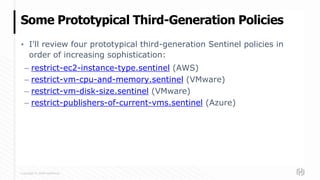 Copyright © 2020 HashiCorp
▪ I'll review four prototypical third-generation Sentinel policies in
order of increasing sophistication:
– restrict-ec2-instance-type.sentinel (AWS)
– restrict-vm-cpu-and-memory.sentinel (VMware)
– restrict-vm-disk-size.sentinel (VMware)
– restrict-publishers-of-current-vms.sentinel (Azure)
Some Prototypical Third-Generation Policies
 