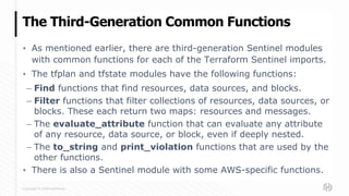 Copyright © 2020 HashiCorp
▪ As mentioned earlier, there are third-generation Sentinel modules
with common functions for each of the Terraform Sentinel imports.
▪ The tfplan and tfstate modules have the following functions:
– Find functions that find resources, data sources, and blocks.
– Filter functions that filter collections of resources, data sources, or
blocks. These each return two maps: resources and messages.
– The evaluate_attribute function that can evaluate any attribute
of any resource, data source, or block, even if deeply nested.
– The to_string and print_violation functions that are used by the
other functions.
▪ There is also a Sentinel module with some AWS-specific functions.
The Third-Generation Common Functions
 