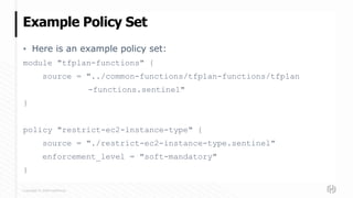Copyright © 2020 HashiCorp
▪ Here is an example policy set:
module "tfplan-functions" {
source = "../common-functions/tfplan-functions/tfplan
-functions.sentinel"
}
policy "restrict-ec2-instance-type" {
source = "./restrict-ec2-instance-type.sentinel"
enforcement_level = "soft-mandatory"
}
Example Policy Set
 