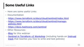 Copyright © 2020 HashiCorp
▪ Here are some useful Links
▪ Documentation
– https://www.terraform.io/docs/cloud/sentinel/index.html
– https://www.terraform.io/docs/cloud/sentinel/manage-
policies.html
– https://docs.hashicorp.com/sentinel
▪ Other Resources:
– Blog for this webinar
– Sentinel in Terraform v2 Workshop (including hands-on Instruqt
track that teaches you how to write and test policies)
Some Useful Links
 