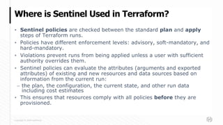 Copyright © 2020 HashiCorp
▪ Sentinel policies are checked between the standard plan and apply
steps of Terraform runs.
▪ Policies have different enforcement levels: advisory, soft-mandatory, and
hard-mandatory.
▪ Violations prevent runs from being applied unless a user with sufficient
authority overrides them.
▪ Sentinel policies can evaluate the attributes (arguments and exported
attributes) of existing and new resources and data sources based on
information from the current run:
– the plan, the configuration, the current state, and other run data
including cost estimates
▪ This ensures that resources comply with all policies before they are
provisioned.
Where is Sentinel Used in Terraform?
 