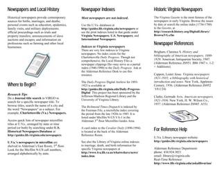 Newspapers and Local History

Newspaper Indexes

Historic Virginia Newspapers

Historical newspapers provide contemporary
sources for births, marriages, and deaths;
personal events such as education, epidemics,
family visits, and military deployments;
official proceedings such as trials and
property transfers; announcements of slave
auctions and escapes; and information on
professions such as farming and other local
businesses.

Most newspapers are not indexed.

The Virginia Gazette is the most famous of the
newspapers in early Virginia. Browse the issues
by date or search the online index (1736-1780)
to the Gazette, at
http://research.history.org/DigitalLibrary/
BrowseVG.cfm

Use the U.Va. databases at
http://guides.lib.virginia.edu/newspapers or
see the print indexes listed in that guide under
Virginia Newspapers, U.S. Newspapers, and
International Newspapers.

Indexes to Virginia newspapers
There are very few indexes to Virginia
newspapers. No index exists for the
Charlottesville Daily Progress. Though not
comprehensive, the Local History File--a
newspaper clippings file--may serve as a partial
index (1940-1990) to the Daily Progress. Ask at
the Alderman Reference Desk to use this
resource.

Where to Begin?
Research Tips
Do a Journal title search in VIRGO to
search for a specific newspaper title. To
browse titles, search the name of a city and
the word “Newspapers” as a subject. For
example, Charlottesville (Va.) Newspapers.
Access quick lists of newspaper microfilm
titles at U.Va., arranged by state or time
period (or both) by searching under U.S.
Historical Newspapers Database at
http://guides.lib.virginia.edu/newspapers
U.Va.’s newspapers in microfilm are
shelved in Alderman’s East Room, 3rd floor.
Look for the Micfilm N-US call numbers,
arranged alphabetically by state.

The Daily Progress Digital Archive for 18931923 is available at
http://guides.lib.virginia.edu/Daily-ProgressDigital This project has been sponsored by the
Jefferson-Madison Regional Library and the
University of Virginia Library.
The Richmond Times-Dispatch is indexed by
the Freeman File, a microfiche index covering
the period from the late 1920s to 1985. It is
listed under Micfilm N-US VA-1 in the
Alderman 3rd floor Microfilm Guides Area.
A card index to the Cavalier Daily (1890-1994)
is located at the back of the Alderman
Reference Room.
See also the Library of Virginia online indexes
to marriage, death, and birth information for
specific Virginia newspapers at
http://www.lva.lib.va.us/whatwehave/news/
index.htm

Newspaper References
Brigham, Clarence S. History and
bibliography of American newspapers, 16901820. American Antiquarian Society, 1947.
(Alderman Reference Z6951 .B86 1947 v. 1-2
+ Additions)
Cappon, Lester Jesse. Virginia newspapers
1821-1935; a bibliography with historical
introduction and notes. New York, AppletonCentury, 1936. (Alderman Reference Z6952
.V8 C24)
Clarke, Gertrude Avis. American newspapers,
1821-1936. New York, H. W. Wilson Co.,
1937. (Alderman Reference Z6945 .A53)

For Reference Help
U.Va. Library newspaper website:
http://guides.lib.virginia.edu/newspapers
Alderman Reference Department:
phone: 434.924.3021
email: library@virginia.edu
Real-Time Reference:
http://www.lib.virginia.edu/askalibrarian/

 