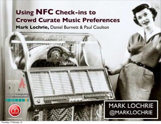 Using NFC Check-ins to
Crowd Curate Music Preferences
MARK LOCHRIE
@MARKLOCHRIE
Mark Lochrie, Daniel Burnett & Paul Coulton
Thursday, 7 February 13
 