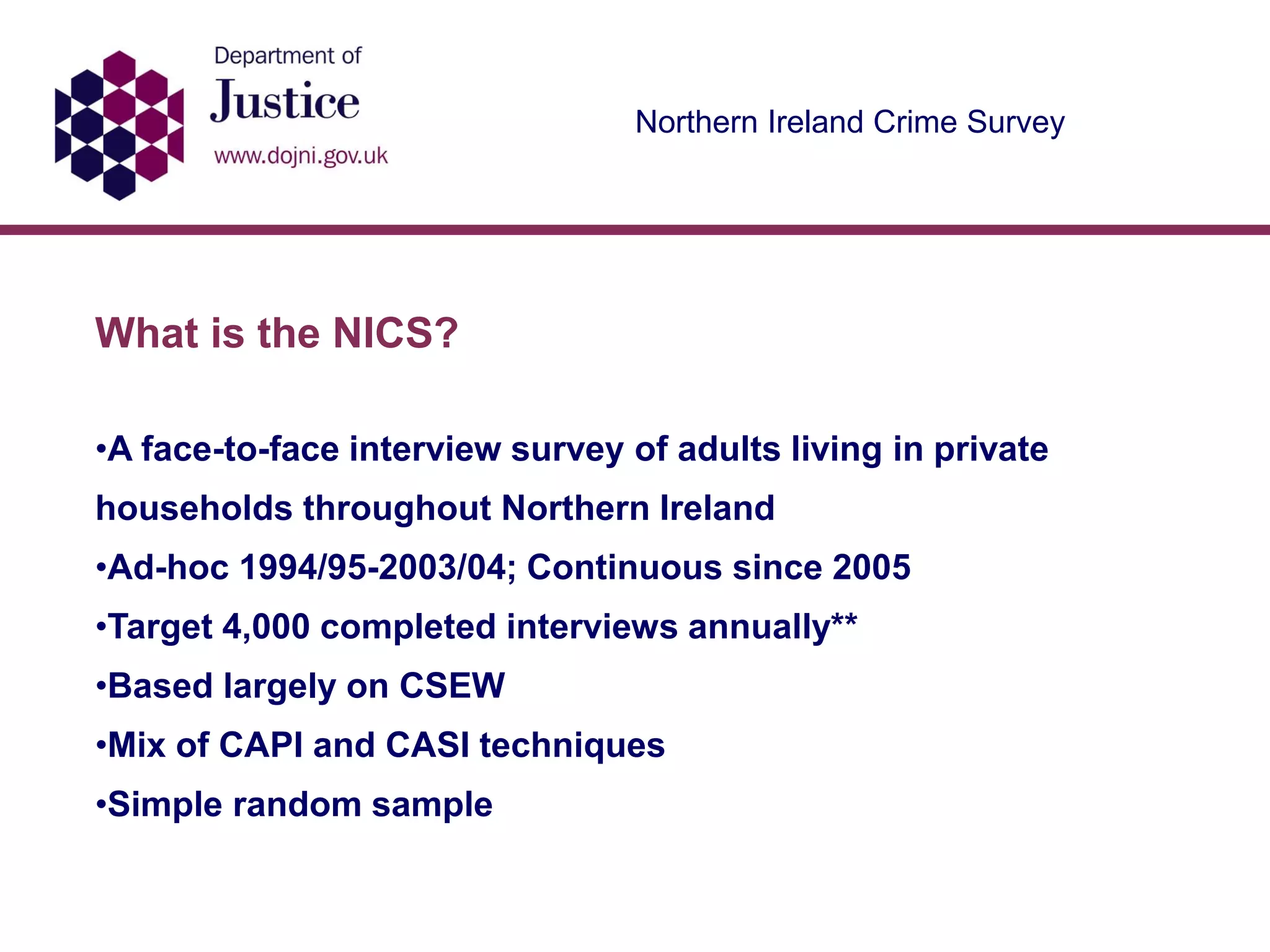 Northern Ireland Crime Survey
What is the NICS?
•A face-to-face interview survey of adults living in private
households throughout Northern Ireland
•Ad-hoc 1994/95-2003/04; Continuous since 2005
•Target 4,000 completed interviews annually**
•Based largely on CSEW
•Mix of CAPI and CASI techniques
•Simple random sample
 