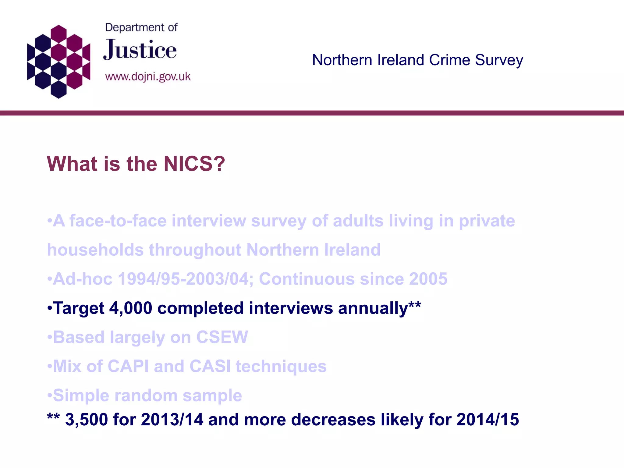 Northern Ireland Crime Survey
What is the NICS?
•A face-to-face interview survey of adults living in private
households throughout Northern Ireland
•Ad-hoc 1994/95-2003/04; Continuous since 2005
•Target 4,000 completed interviews annually**
•Based largely on CSEW
•Mix of CAPI and CASI techniques
•Simple random sample
** 3,500 for 2013/14 and more decreases likely for 2014/15
 