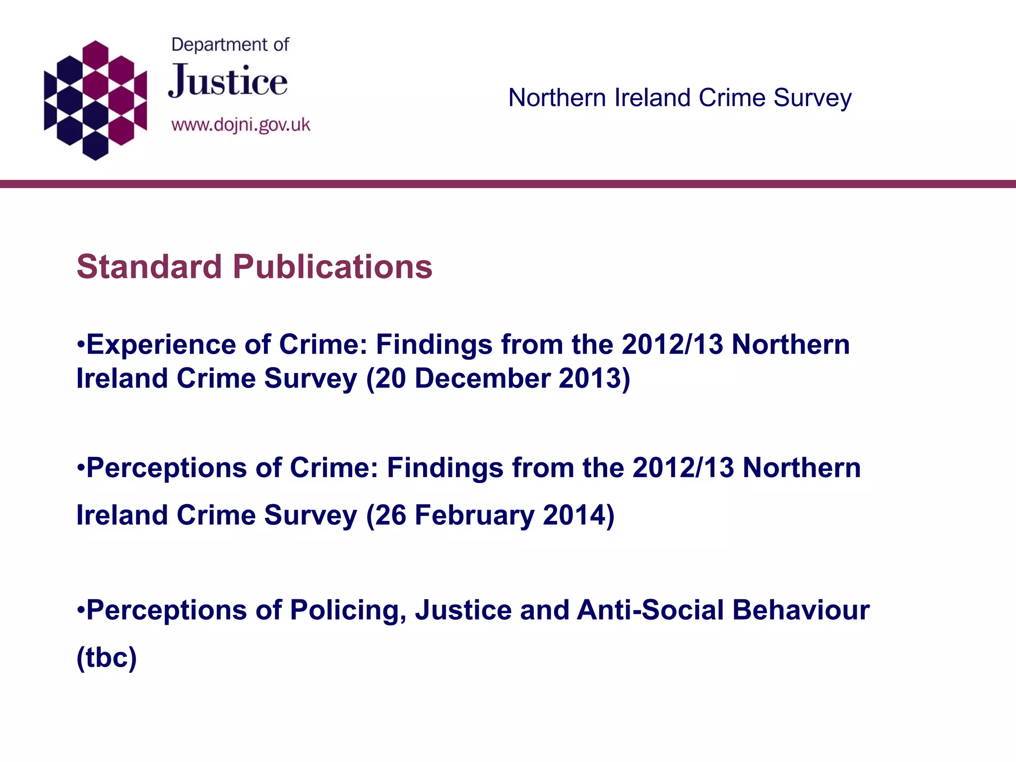 Northern Ireland Crime Survey
Standard Publications
•Experience of Crime: Findings from the 2012/13 Northern
Ireland Crime Survey (20 December 2013)
•Perceptions of Crime: Findings from the 2012/13 Northern
Ireland Crime Survey (26 February 2014)
•Perceptions of Policing, Justice and Anti-Social Behaviour
(tbc)
 