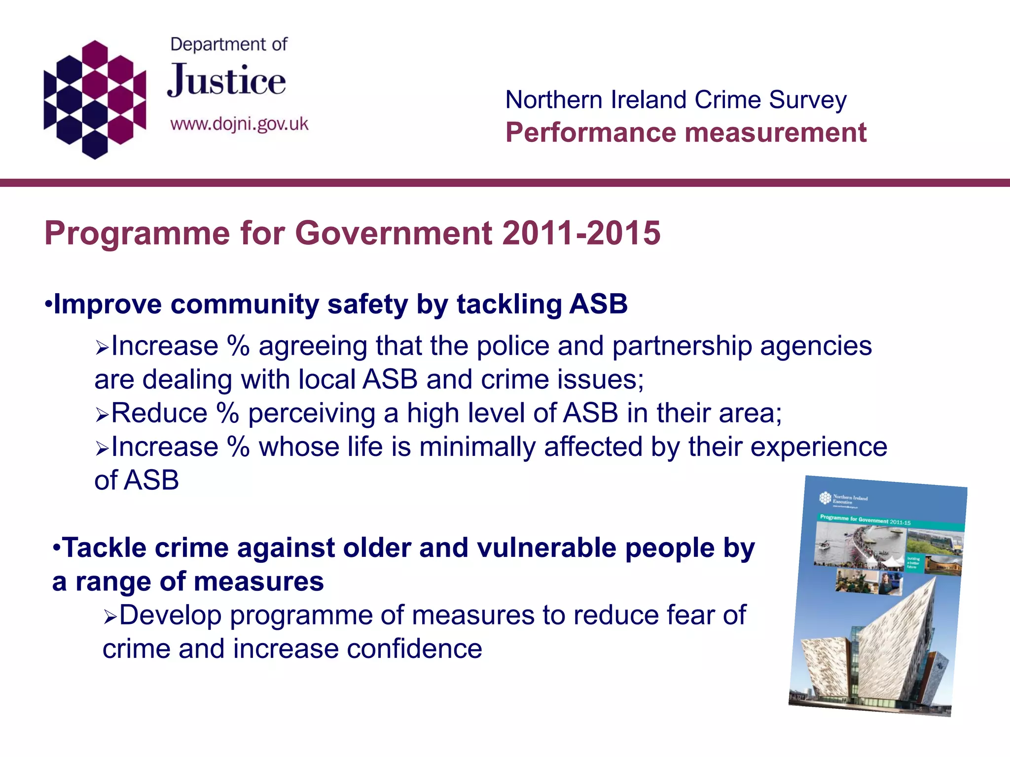 Northern Ireland Crime Survey
Performance measurement
Programme for Government 2011-2015
•Improve community safety by tackling ASB
Increase % agreeing that the police and partnership agencies
are dealing with local ASB and crime issues;
Reduce % perceiving a high level of ASB in their area;
Increase % whose life is minimally affected by their experience
of ASB
•Tackle crime against older and vulnerable people by
a range of measures
Develop programme of measures to reduce fear of
crime and increase confidence
 