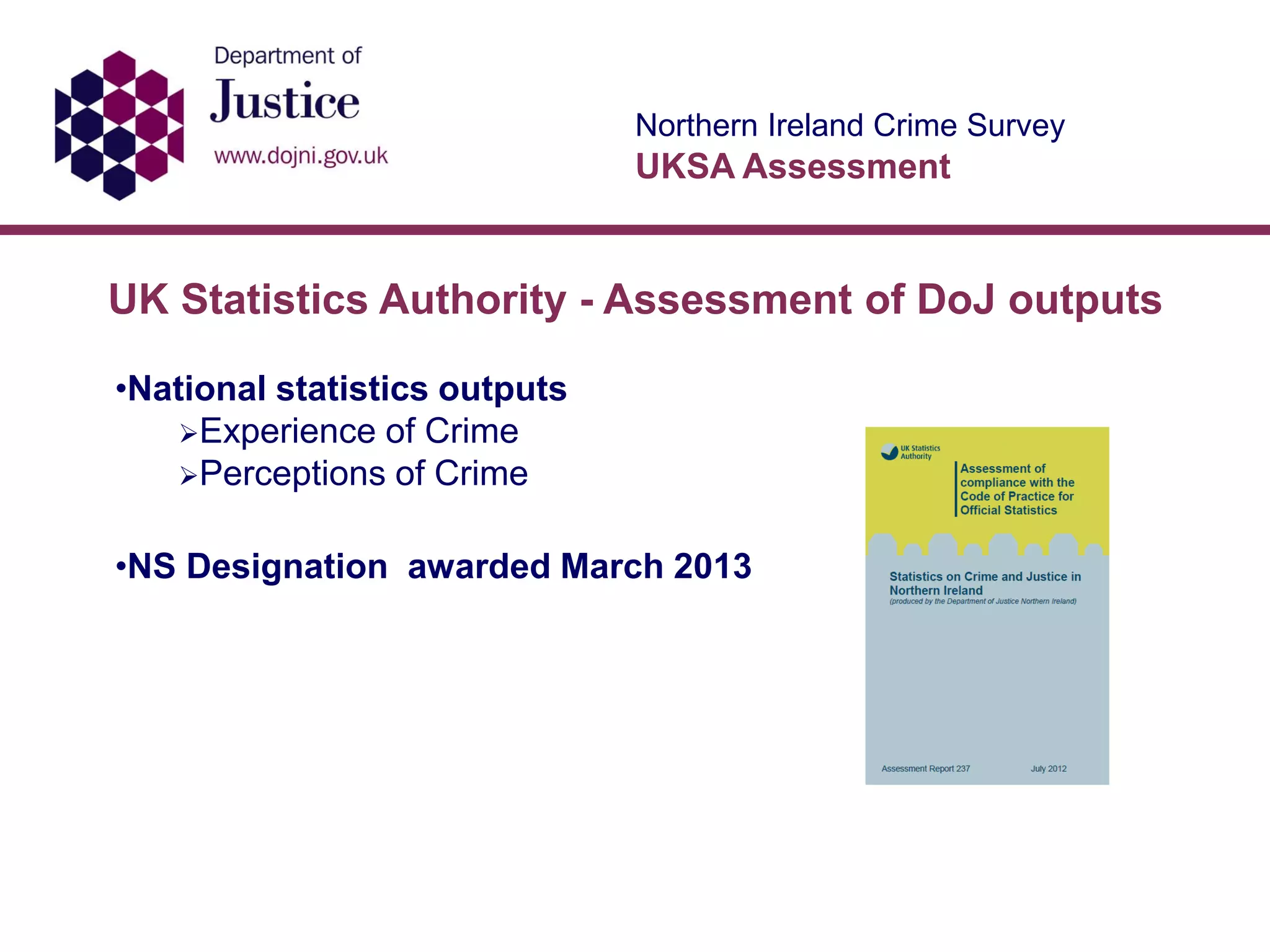Northern Ireland Crime Survey
UKSA Assessment
•National statistics outputs
Experience of Crime
Perceptions of Crime
•NS Designation awarded March 2013
UK Statistics Authority - Assessment of DoJ outputs
 