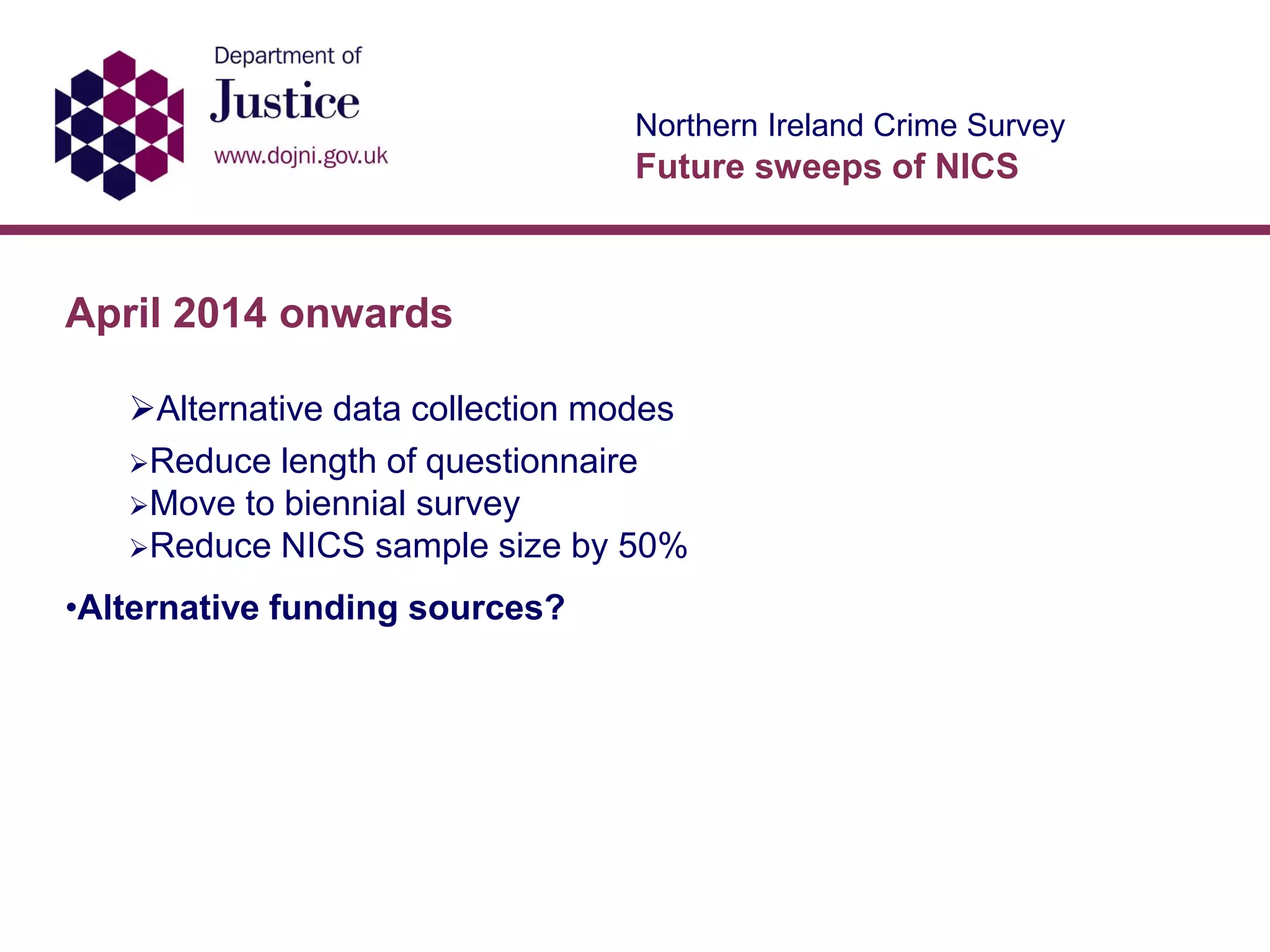 Northern Ireland Crime Survey
Future sweeps of NICS
April 2014 onwards
Alternative data collection modes
Reduce length of questionnaire
Move to biennial survey
Reduce NICS sample size by 50%
•Alternative funding sources?
 