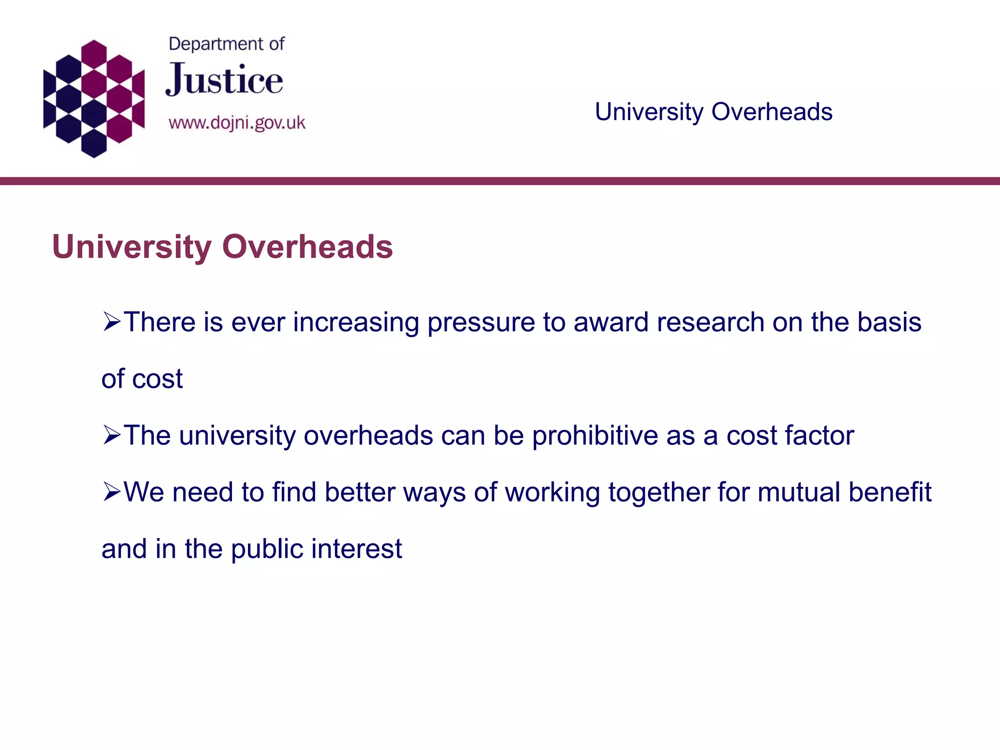 University Overheads
University Overheads
There is ever increasing pressure to award research on the basis
of cost
The university overheads can be prohibitive as a cost factor
We need to find better ways of working together for mutual benefit
and in the public interest
 