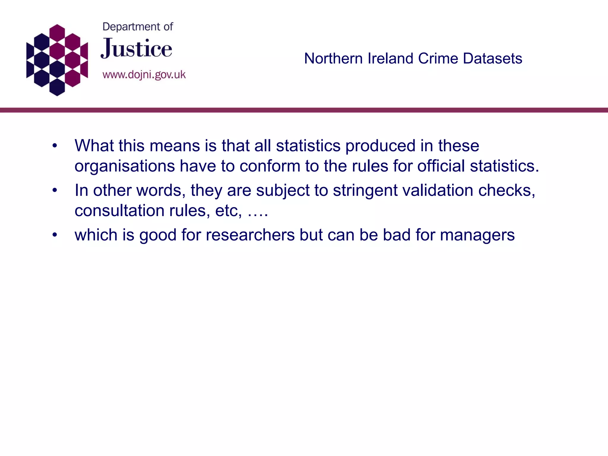Northern Ireland Crime Datasets
• What this means is that all statistics produced in these
organisations have to conform to the rules for official statistics.
• In other words, they are subject to stringent validation checks,
consultation rules, etc, ….
• which is good for researchers but can be bad for managers
 