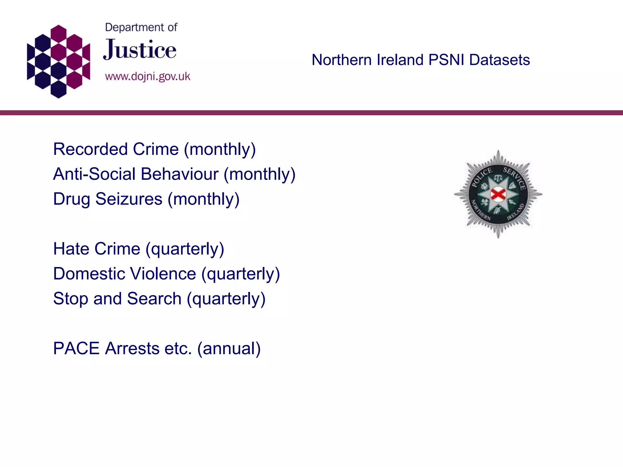Northern Ireland PSNI Datasets
Recorded Crime (monthly)
Anti-Social Behaviour (monthly)
Drug Seizures (monthly)
Hate Crime (quarterly)
Domestic Violence (quarterly)
Stop and Search (quarterly)
PACE Arrests etc. (annual)
 
