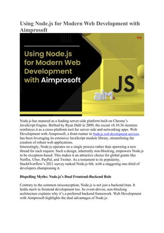 Using Node.js for Modern Web Development with
Aimprosoft
Node.js has matured as a leading server-side platform built on Chrome’s
JavaScript Engine. Birthed by Ryan Dahl in 2009, the recent v0.10.36 iteration
reinforces it as a cross-platform tool for server-side and networking apps. Web
Development with Aimprosoft, a front-runner in Node.js web development services,
has been leveraging its extensive JavaScript module library, streamlining the
creation of robust web applications.
Interestingly, Node.js operates on a single process rather than spawning a new
thread for each request. Such a design, inherently non-blocking, empowers Node.js
to be exception-based. This makes it an attractive choice for global giants like
Netflix, Uber, PayPal, and Twitter. As a testament to its popularity,
StackOverflow’s 2021 survey ranked Node.js 6th, with a staggering one-third of
developers championing it.
Dispelling Myths: Node.js’s Dual Frontend-Backend Role
Contrary to the common misconception, Node.js is not just a backend titan. It
holds merit in frontend development too. Its event-driven, non-blocking
architecture explains why it’s a preferred backend framework. Web Development
with Aimprosoft highlights the dual advantages of Node.js:
 
