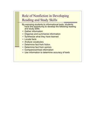 Role of Nonfiction in Developing
Reading and Study Skills
By exposing students to informational texts, students
  have the opportunity to develop the following reading
  and study skills:
 Gather information
 Organize and summarize information
 Synthesize what they have learned
 Locate facts
 Analyze vocabulary
 Determine fact from fiction
 Determine fact from opinion
 Compare/contrast information
 Use information to determine accuracy of texts
 