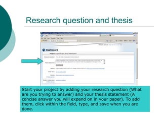 Research question and thesis
Start your project by adding your research question (What
are you trying to answer) and your thesis statement (A
concise answer you will expand on in your paper). To add
them, click within the field, type, and save when you are
done.
 
