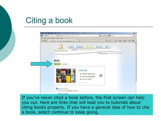 Citing a book
If you’ve never cited a book before, the first screen can help
you out. Here are links that will lead you to tutorials about
citing books properly. If you have a general idea of how to cite
a book, select continue to keep going.
 