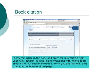 Book citation
Follow the fields on the page and enter the information from
your book. NoodleTools will guide you along with helpful hints
about filling out your information. When you are finished, click
submit at the bottom of the page.
 