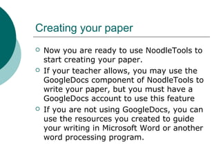 Creating your paper
 Now you are ready to use NoodleTools to
start creating your paper.
 If your teacher allows, you may use the
GoogleDocs component of NoodleTools to
write your paper, but you must have a
GoogleDocs account to use this feature
 If you are not using GoogleDocs, you can
use the resources you created to guide
your writing in Microsoft Word or another
word processing program.
 