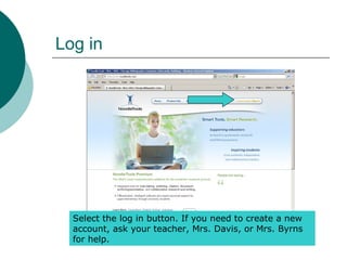 Log in
Select the log in button. If you need to create a new
account, ask your teacher, Mrs. Davis, or Mrs. Byrns
for help.
 