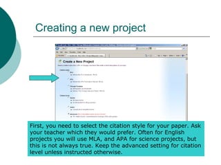 Creating a new project
First, you need to select the citation style for your paper. Ask
your teacher which they would prefer. Often for English
projects you will use MLA, and APA for science projects, but
this is not always true. Keep the advanced setting for citation
level unless instructed otherwise.
 