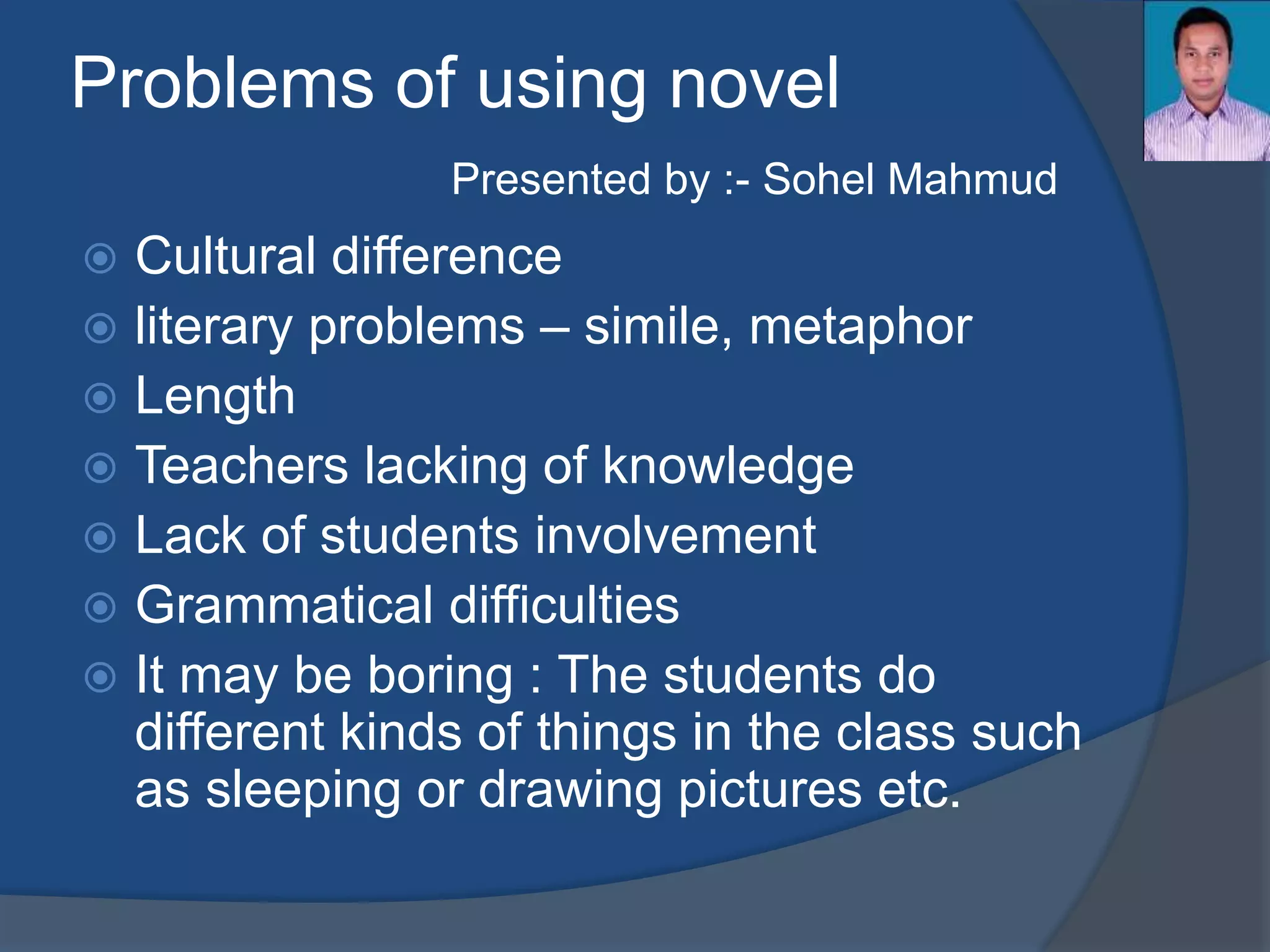 Problems of using novel 
Presented by :- Sohel Mahmud 
 Cultural difference 
 literary problems – simile, metaphor 
 Length 
 Teachers lacking of knowledge 
 Lack of students involvement 
 Grammatical difficulties 
 It may be boring : The students do 
different kinds of things in the class such 
as sleeping or drawing pictures etc. 
 