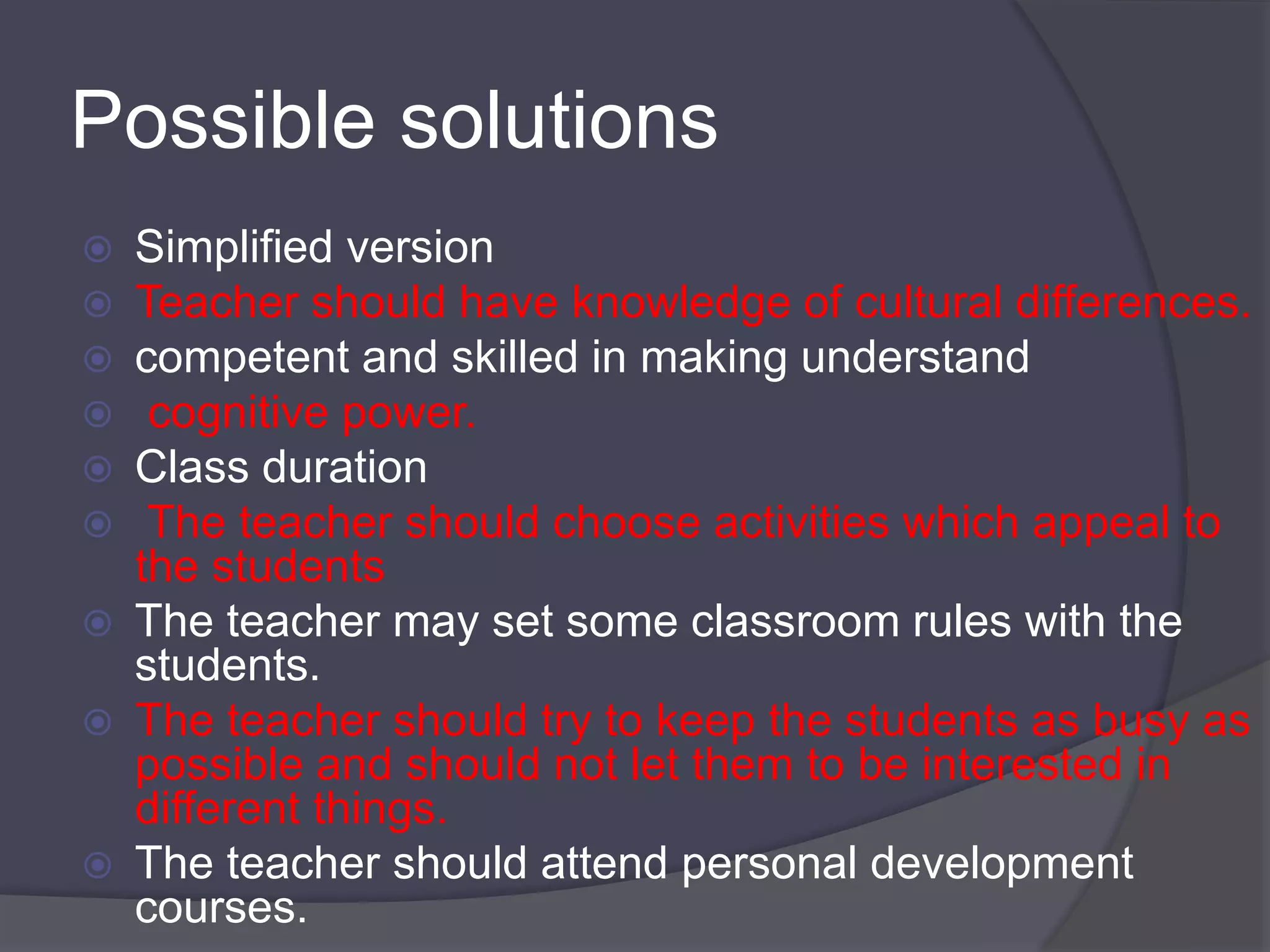Possible solutions 
 Simplified version 
 Teacher should have knowledge of cultural differences. 
 competent and skilled in making understand 
 cognitive power. 
 Class duration 
 The teacher should choose activities which appeal to 
the students 
 The teacher may set some classroom rules with the 
students. 
 The teacher should try to keep the students as busy as 
possible and should not let them to be interested in 
different things. 
 The teacher should attend personal development 
courses. 
 