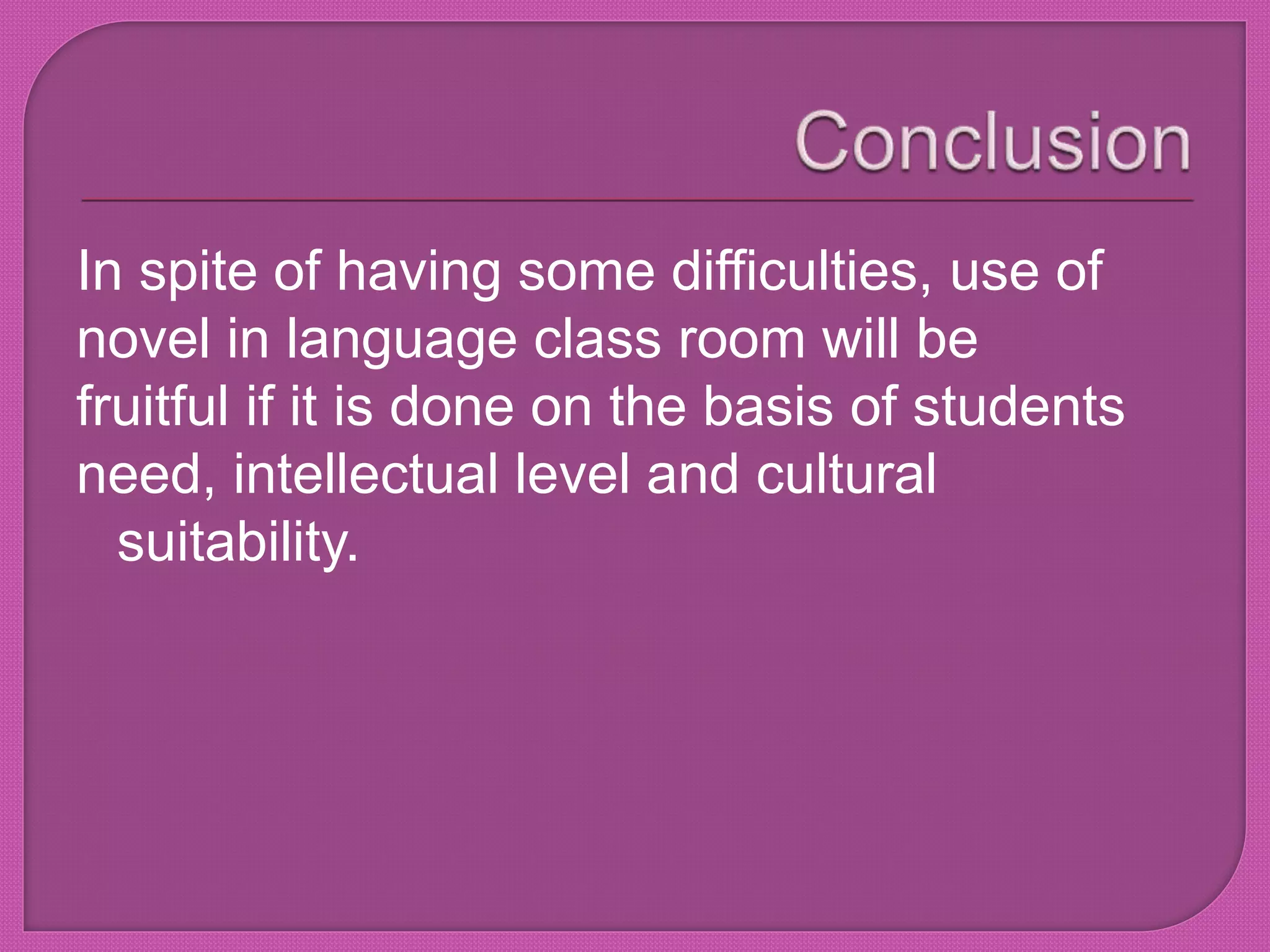 In spite of having some difficulties, use of 
novel in language class room will be 
fruitful if it is done on the basis of students 
need, intellectual level and cultural 
suitability. 
 