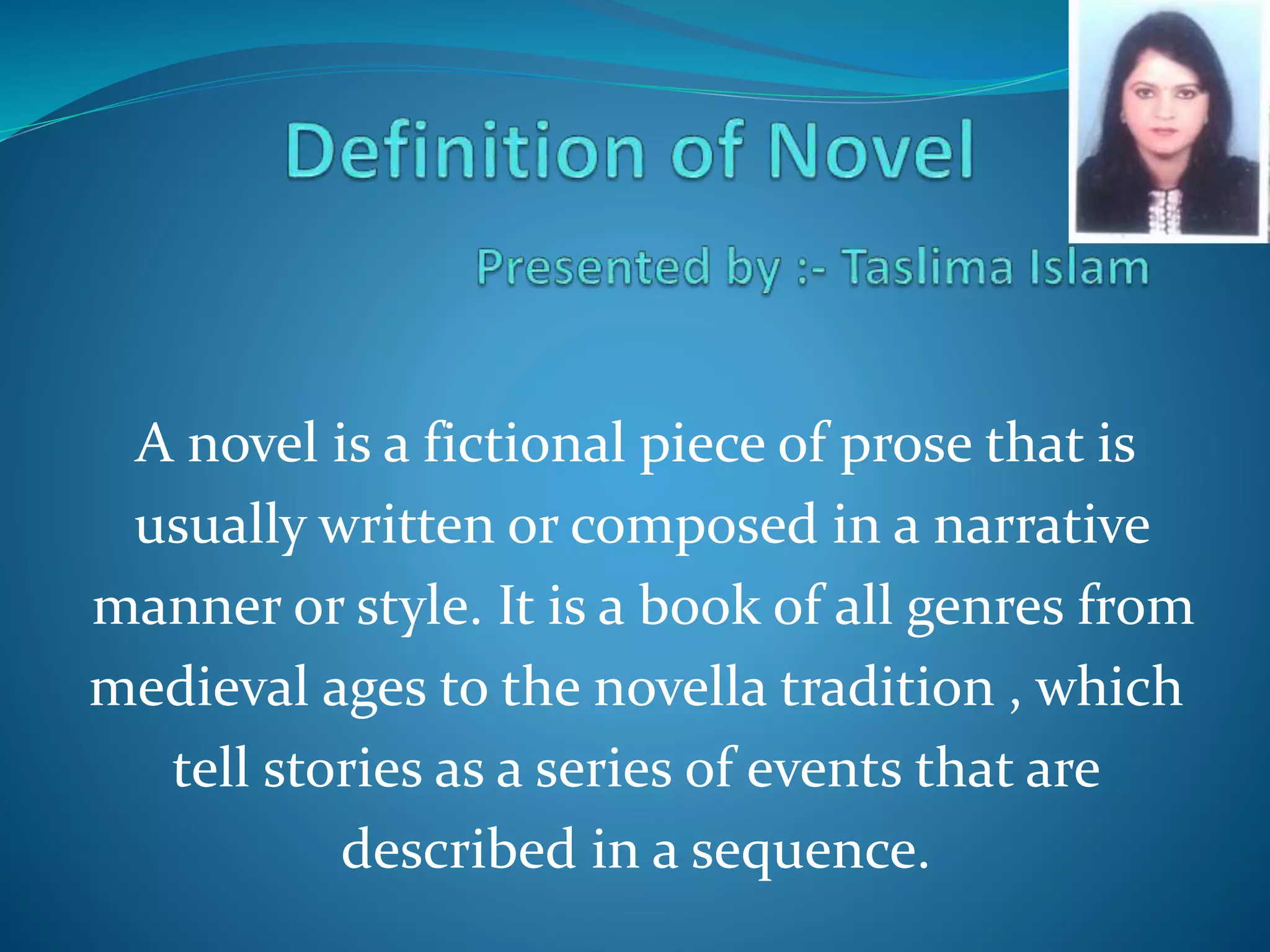 A novel is a fictional piece of prose that is 
usually written or composed in a narrative 
manner or style. It is a book of all genres from 
medieval ages to the novella tradition , which 
tell stories as a series of events that are 
described in a sequence. 
 