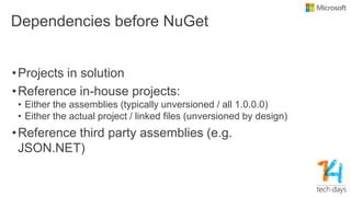 Dependencies before NuGet
•Projects in solution
•Reference in-house projects:
• Either the assemblies (typically unversioned / all 1.0.0.0)
• Either the actual project / linked files (unversioned by design)
•Reference third party assemblies (e.g.
JSON.NET)
 